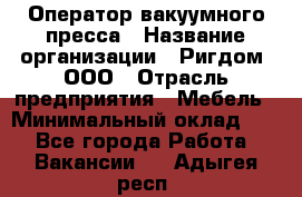 Оператор вакуумного пресса › Название организации ­ Ригдом, ООО › Отрасль предприятия ­ Мебель › Минимальный оклад ­ 1 - Все города Работа » Вакансии   . Адыгея респ.